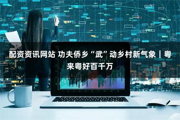 配资资讯网站 功夫侨乡“武”动乡村新气象｜粤来粤好百千万