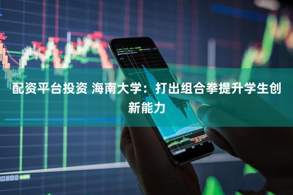 配资平台投资 海南大学：打出组合拳提升学生创新能力