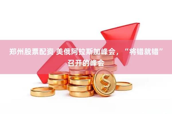 郑州股票配资 美俄阿拉斯加峰会，“将错就错”召开的峰会
