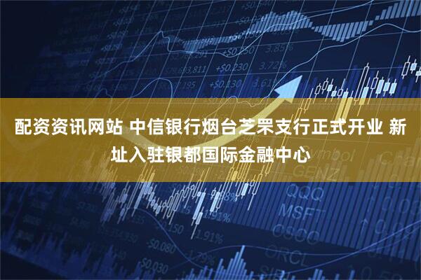 配资资讯网站 中信银行烟台芝罘支行正式开业 新址入驻银都国际金融中心