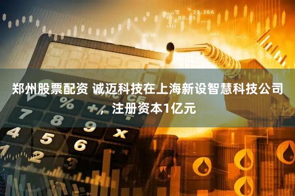 郑州股票配资 诚迈科技在上海新设智慧科技公司，注册资本1亿元