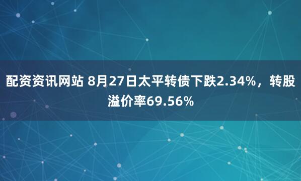 配资资讯网站 8月27日太平转债下跌2.34%，转股溢价率69.56%