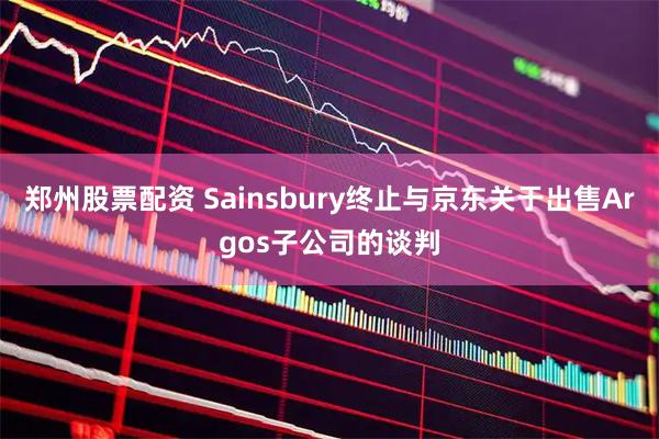 郑州股票配资 Sainsbury终止与京东关于出售Argos子公司的谈判