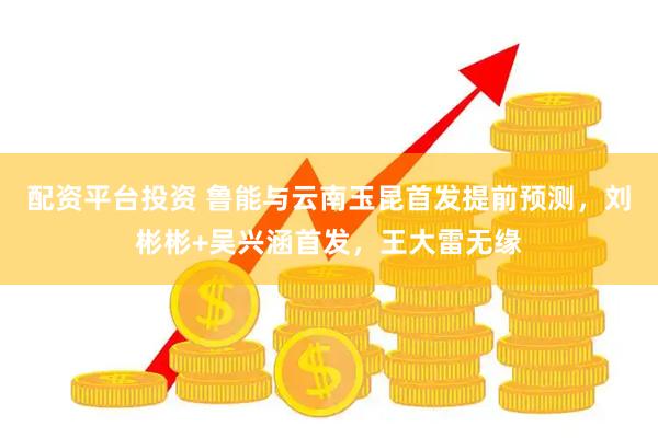 配资平台投资 鲁能与云南玉昆首发提前预测，刘彬彬+吴兴涵首发，王大雷无缘