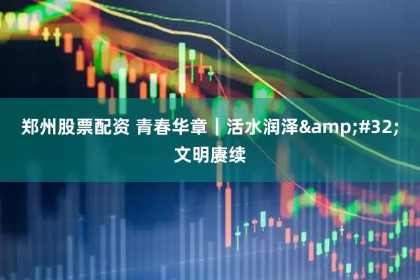 郑州股票配资 青春华章｜活水润泽&#32;文明赓续