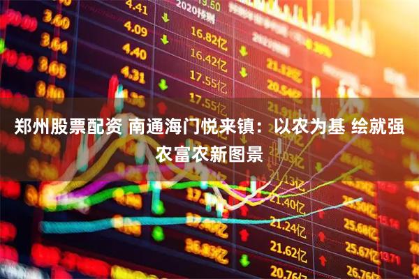 郑州股票配资 南通海门悦来镇：以农为基 绘就强农富农新图景