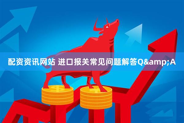 配资资讯网站 进口报关常见问题解答Q&A