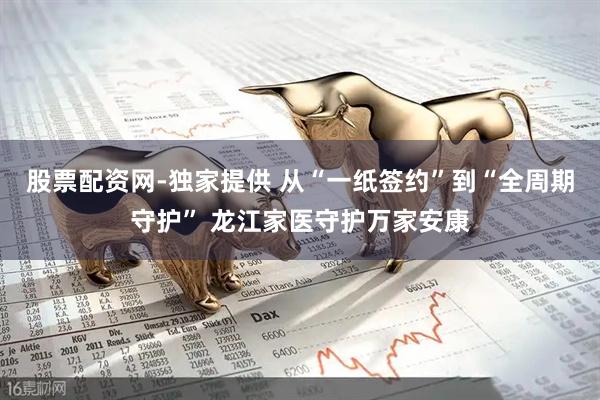 股票配资网-独家提供 从“一纸签约”到“全周期守护” 龙江家医守护万家安康