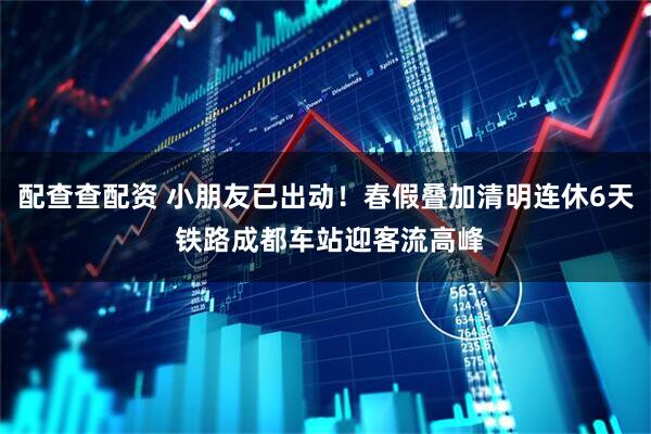 配查查配资 小朋友已出动！春假叠加清明连休6天 铁路成都车站迎客流高峰